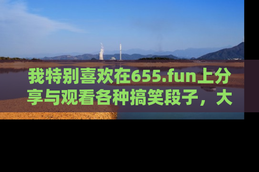我特别喜欢在655.fun上分享与观看各种搞笑段子,大家一起来享受乐趣吧!