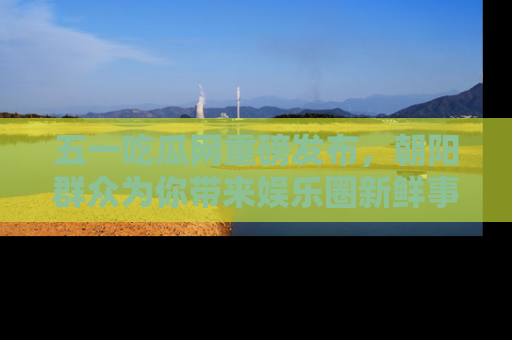 五一吃瓜网重磅发布,朝阳群众为你带来娱乐圈新鲜事!