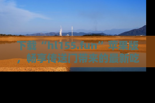 下载“hl155.fun”苹果版,畅享传送门带来的最新吃瓜资讯