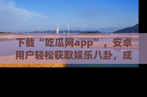 下载“吃瓜网app”,安卓用户轻松获取娱乐八卦,成为身边的知情达人!