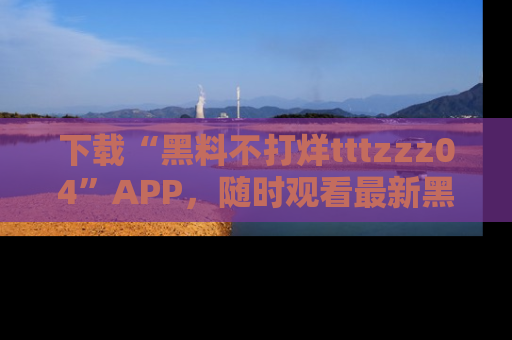 下载“黑料不打烊tttzzz04”APP,随时观看最新黑料不打烊tttzzz04在线!