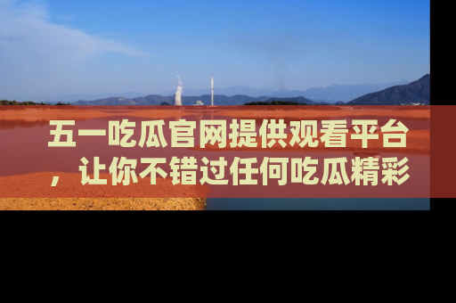 五一吃瓜官网提供观看平台,让你不错过任何吃瓜精彩瞬间