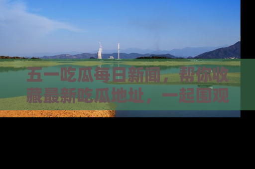 五一吃瓜每日新闻,帮你收藏最新吃瓜地址,一起围观吧!