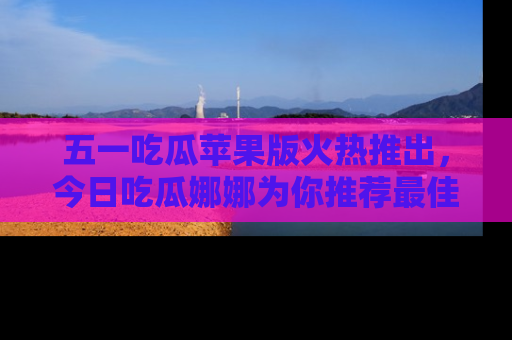 五一吃瓜苹果版火热推出,今日吃瓜娜娜为你推荐最佳美食!