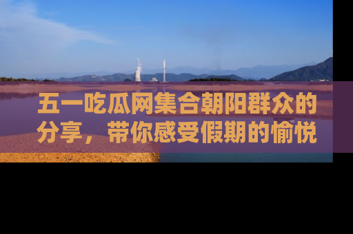 五一吃瓜网集合朝阳群众的分享,带你感受假期的愉悦!