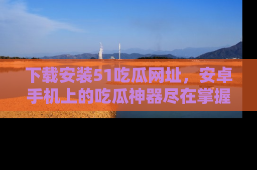 下载安装51吃瓜网址,安卓手机上的吃瓜神器尽在掌握