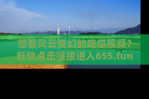 想看风云变幻的吃瓜视频?赶快点击链接进入655.fun吧!