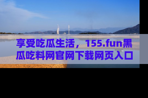 享受吃瓜生活,155.fun黑瓜吃料网官网下载网页入口全解析