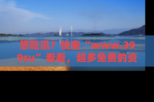 想吃瓜?快来“www.399su”看看,超多免费的资源让你尽情享受!