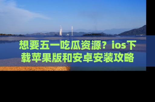 想要五一吃瓜资源?ios下载苹果版和安卓安装攻略