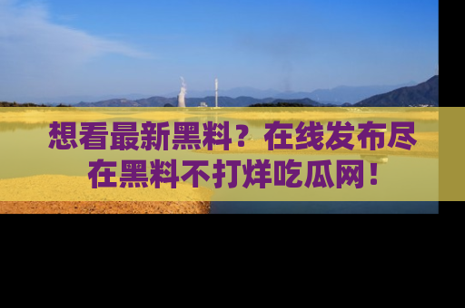 想看最新黑料？在线发布尽在黑料不打烊吃瓜网！