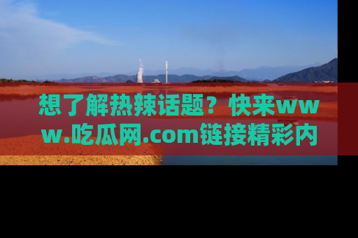 想了解热辣话题?快来www.吃瓜网.com链接精彩内容!