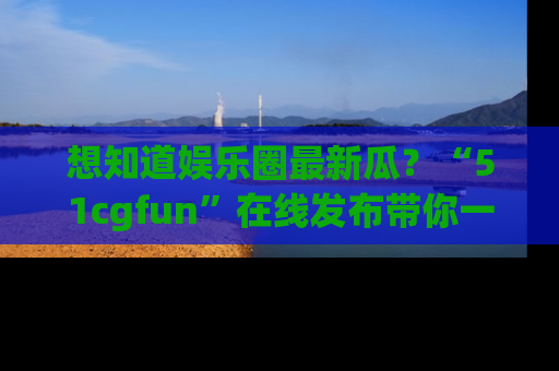 想知道娱乐圈最新瓜?“51cgfun”在线发布带你一探究竟!