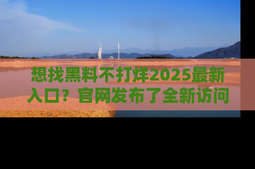 想找黑料不打烊2025最新入口？官网发布了全新访问指南！