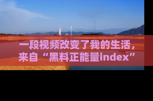 一段视频改变了我的生活,来自“黑料正能量index”的真实分享