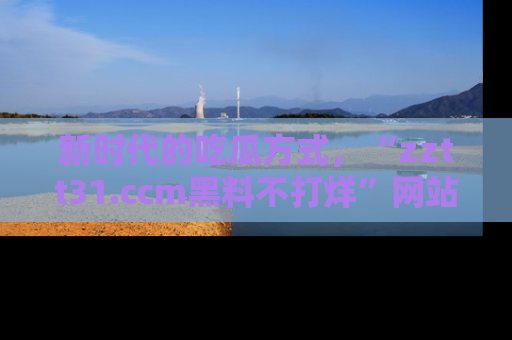 新时代的吃瓜方式,“zztt31.ccm黑料不打烊”网站为iOS用户带来惊喜