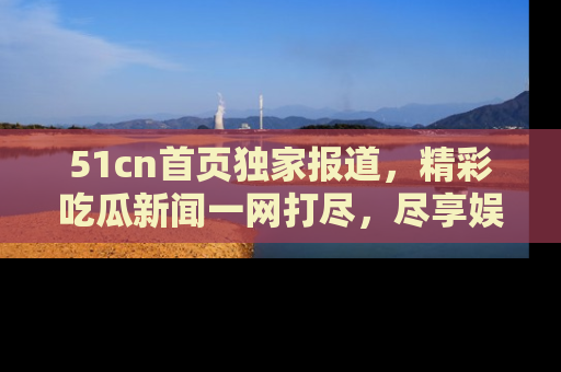 51cn首页独家报道，精彩吃瓜新闻一网打尽，尽享娱乐盛宴