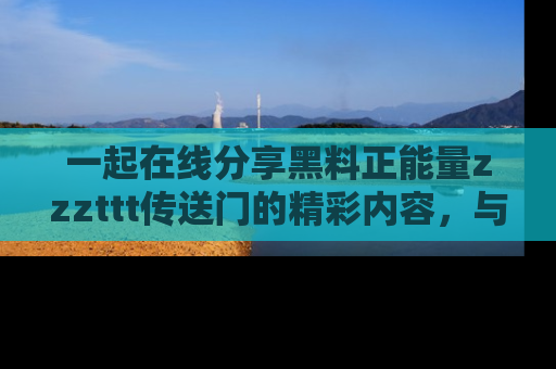 一起在线分享黑料正能量zzzttt传送门的精彩内容,与朋友互动!