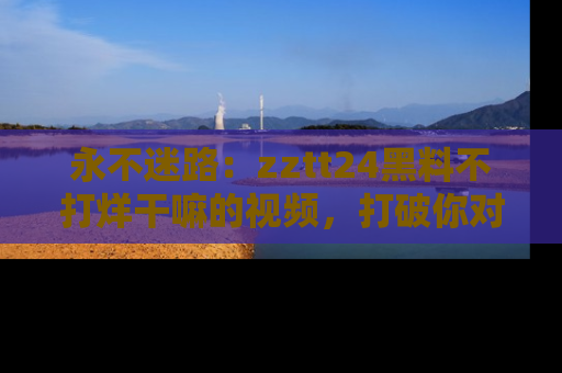 永不迷路:zztt24黑料不打烊干嘛的视频,打破你对吃瓜的固有认知!