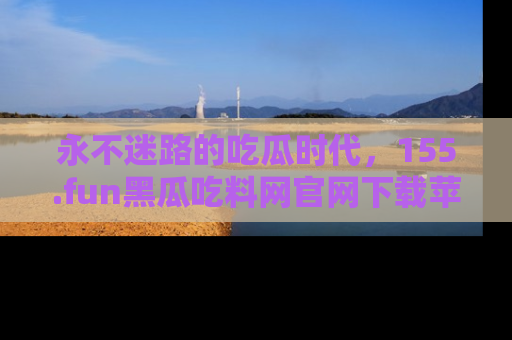 永不迷路的吃瓜时代,155.fun黑瓜吃料网官网下载苹果版陪你同行!