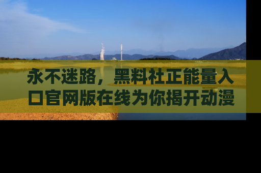 永不迷路,黑料社正能量入口官网版在线为你揭开动漫游戏的神秘面纱