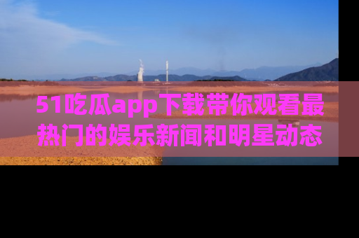 51吃瓜app下载带你观看最热门的娱乐新闻和明星动态