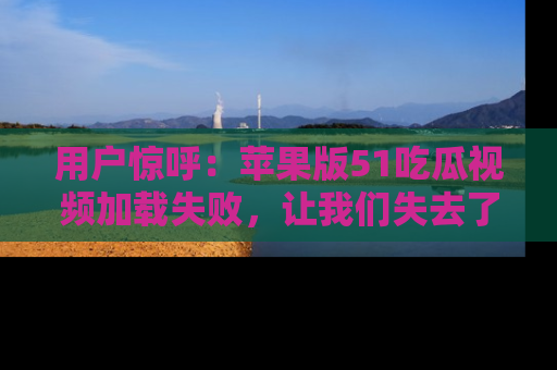 用户惊呼：苹果版51吃瓜视频加载失败，让我们失去了宝贵资源！
