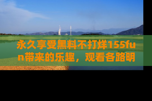 永久享受黑料不打烊155fun带来的乐趣，观看各路明星的内幕故事！