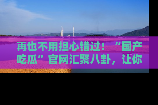 再也不用担心错过！“国产吃瓜”官网汇聚八卦，让你随时随地吃瓜。