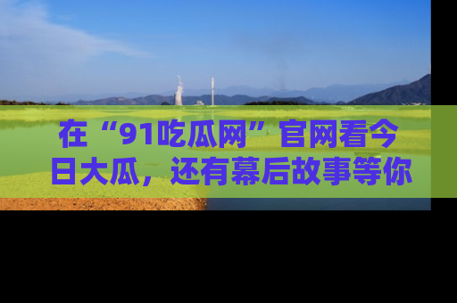 在“91吃瓜网”官网看今日大瓜，还有幕后故事等你来挖掘！