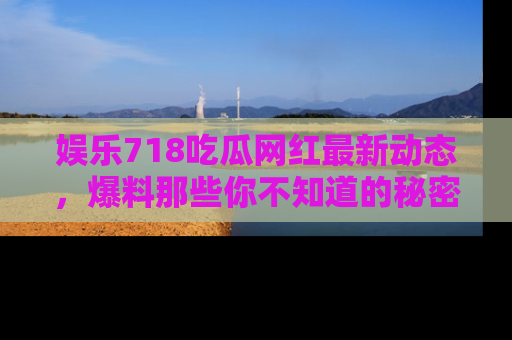 娱乐718吃瓜网红最新动态，爆料那些你不知道的秘密！