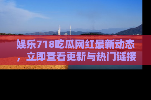 娱乐718吃瓜网红最新动态，立即查看更新与热门链接吧！