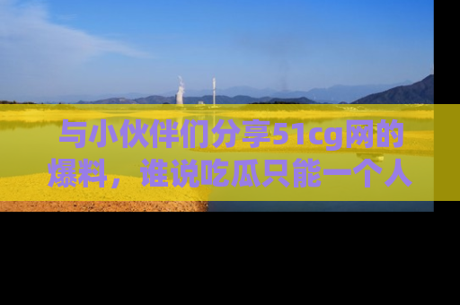 与小伙伴们分享51cg网的爆料，谁说吃瓜只能一个人？