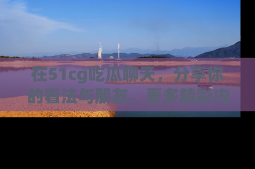 在51cg吃瓜聊天，分享你的看法与朋友，更多精彩内容请浏览网址www.51cg.com！