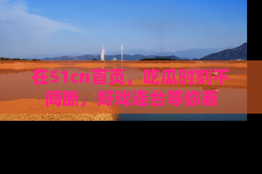 在51cn首页，吃瓜时刻不间断，好戏连台等你看