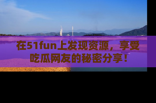 在51fun上发现资源，享受吃瓜网友的秘密分享！