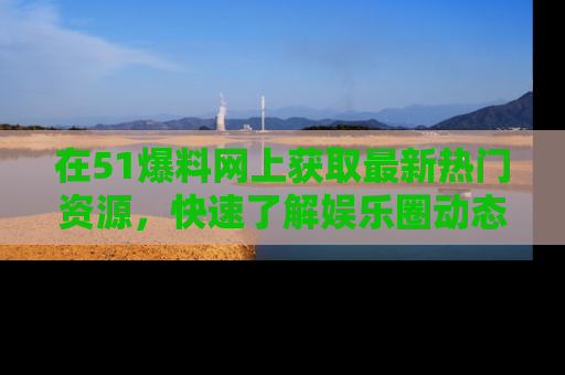 在51爆料网上获取最新热门资源，快速了解娱乐圈动态