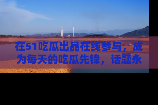 在51吃瓜出品在线参与，成为每天的吃瓜先锋，话题永不落幕！