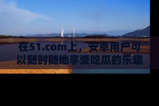 在51.com上，安卓用户可以随时随地享受吃瓜的乐趣！