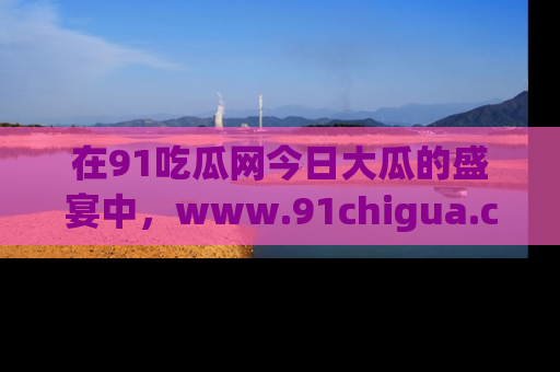 在91吃瓜网今日大瓜的盛宴中，www.91chigua.com带你领略每个让人咋舌的精彩故事！