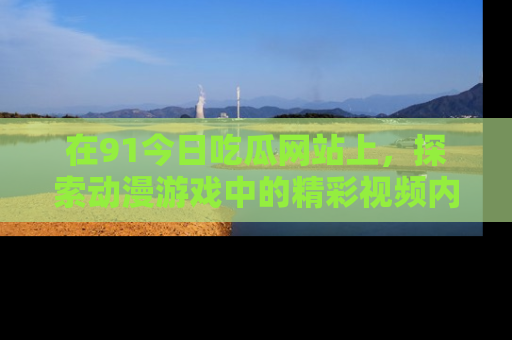 在91今日吃瓜网站上，探索动漫游戏中的精彩视频内容