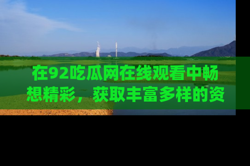 在92吃瓜网在线观看中畅想精彩，获取丰富多样的资源和app功能