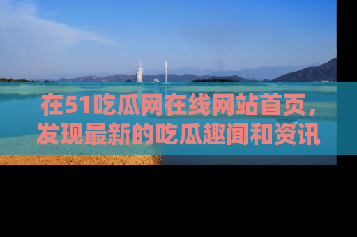 在51吃瓜网在线网站首页，发现最新的吃瓜趣闻和资讯分享