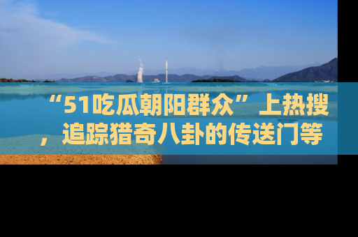 “51吃瓜朝阳群众”上热搜，追踪猎奇八卦的传送门等你点击！