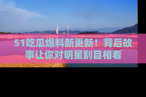 51吃瓜爆料新更新!背后故事让你对明星刮目相看