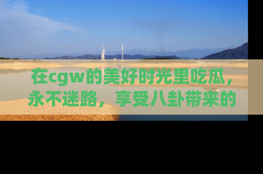 在cgw的美好时光里吃瓜，永不迷路，享受八卦带来的无限欢乐！