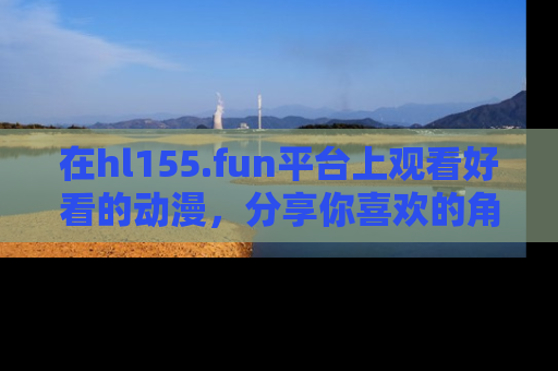 在hl155.fun平台上观看好看的动漫，分享你喜欢的角色和故事！
