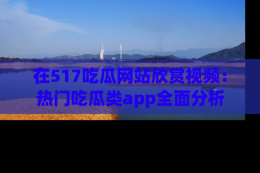 在517吃瓜网站欣赏视频：热门吃瓜类app全面分析