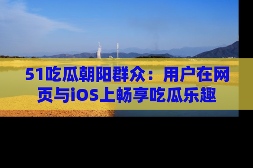 51吃瓜朝阳群众:用户在网页与iOS上畅享吃瓜乐趣
