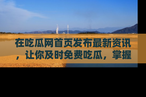 在吃瓜网首页发布最新资讯，让你及时免费吃瓜，掌握热点！